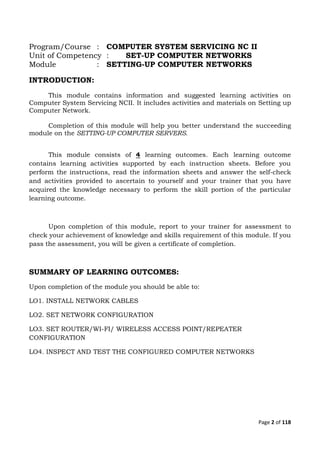 Page 2 of 118
Program/Course : COMPUTER SYSTEM SERVICING NC II
Unit of Competency : SET-UP COMPUTER NETWORKS
Module : SETTING-UP COMPUTER NETWORKS
INTRODUCTION:
This module contains information and suggested learning activities on
Computer System Servicing NCII. It includes activities and materials on Setting up
Computer Network.
Completion of this module will help you better understand the succeeding
module on the SETTING-UP COMPUTER SERVERS.
This module consists of 4 learning outcomes. Each learning outcome
contains learning activities supported by each instruction sheets. Before you
perform the instructions, read the information sheets and answer the self-check
and activities provided to ascertain to yourself and your trainer that you have
acquired the knowledge necessary to perform the skill portion of the particular
learning outcome.
Upon completion of this module, report to your trainer for assessment to
check your achievement of knowledge and skills requirement of this module. If you
pass the assessment, you will be given a certificate of completion.
SUMMARY OF LEARNING OUTCOMES:
Upon completion of the module you should be able to:
LO1. INSTALL NETWORK CABLES
LO2. SET NETWORK CONFIGURATION
LO3. SET ROUTER/WI-FI/ WIRELESS ACCESS POINT/REPEATER
CONFIGURATION
LO4. INSPECT AND TEST THE CONFIGURED COMPUTER NETWORKS
 