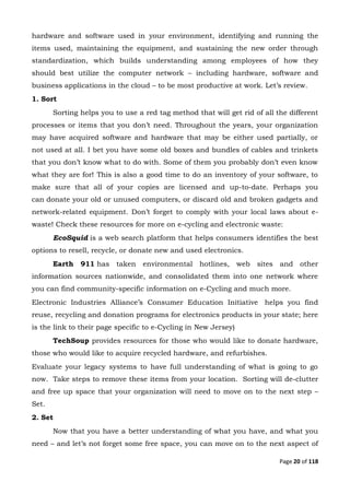 Page 20 of 118
hardware and software used in your environment, identifying and running the
items used, maintaining the equipment, and sustaining the new order through
standardization, which builds understanding among employees of how they
should best utilize the computer network – including hardware, software and
business applications in the cloud – to be most productive at work. Let’s review.
1. Sort
Sorting helps you to use a red tag method that will get rid of all the different
processes or items that you don’t need. Throughout the years, your organization
may have acquired software and hardware that may be either used partially, or
not used at all. I bet you have some old boxes and bundles of cables and trinkets
that you don’t know what to do with. Some of them you probably don’t even know
what they are for! This is also a good time to do an inventory of your software, to
make sure that all of your copies are licensed and up-to-date. Perhaps you
can donate your old or unused computers, or discard old and broken gadgets and
network-related equipment. Don’t forget to comply with your local laws about e-
waste! Check these resources for more on e-cycling and electronic waste:
EcoSquid is a web search platform that helps consumers identifies the best
options to resell, recycle, or donate new and used electronics.
Earth 911 has taken environmental hotlines, web sites and other
information sources nationwide, and consolidated them into one network where
you can find community-specific information on e-Cycling and much more.
Electronic Industries Alliance’s Consumer Education Initiative helps you find
reuse, recycling and donation programs for electronics products in your state; here
is the link to their page specific to e-Cycling in New Jersey)
TechSoup provides resources for those who would like to donate hardware,
those who would like to acquire recycled hardware, and refurbishes.
Evaluate your legacy systems to have full understanding of what is going to go
now. Take steps to remove these items from your location. Sorting will de-clutter
and free up space that your organization will need to move on to the next step –
Set.
2. Set
Now that you have a better understanding of what you have, and what you
need – and let’s not forget some free space, you can move on to the next aspect of
 