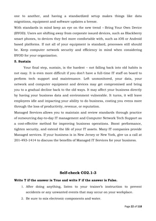 Page 22 of 118
one to another, and having a standardized setup makes things like data
migrations, equipment and software updates a breeze.
With standards in mind keep an eye on the new trend – Bring Your Own Device
(BYOD). Users are shifting away from corporate issued devices, such as Blackberry
smart phones, to devices they feel more comfortable with, such as iOS or Android
based platforms. If not all of your equipment is standard, processes still should
be. Keep computer network security and efficiency in mind when considering
BYOD for your organization.
5. Sustain
Your final step, sustain, is the hardest – not falling back into old habits is
not easy. It is even more difficult if you don’t have a full-time IT staff on board to
perform tech support and maintenance. Left unmonitored, your data, your
network and computer equipment and devices may get compromised and bring
you to a gradual decline back to the old ways. It may affect your business directly
by having your business data and environment vulnerable. It turns, it will leave
employees idle and impacting your ability to do business, costing you evens more
through the loss of productivity, revenue, or reputation.
Managed Services allows you to maintain and review standards through practice
of outsourcing day-to-day IT management and Computer Network Tech Support as
a cost-effective method for improving business operations. Boost performance,
tighten security, and extend the life of your IT assets. Many IT companies provide
Managed services. If your business is in New Jersey or New York, give us a call at
201-493-1414 to discuss the benefits of Managed IT Services for your business.
Self-check CO2.1-3
Write T if the answer is True and write F if the answer is False.
1. After doing anything, listen to your trainer’s instruction to prevent
accidents or any unwanted events that may occur on your workplace.
2. Be sure to mix electronic components and water.
 