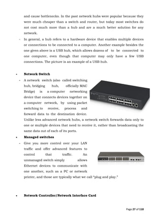 Page 27 of 118
and cause bottlenecks. In the past network hubs were popular because they
were much cheaper than a switch and router, but today most switches do
not cost much more than a hub and are a much better solution for any
network.
- In general, a hub refers to a hardware device that enables multiple devices
or connections to be connected to a computer. Another example besides the
one given above is a USB hub, which allows dozens of to be connected to
one computer, even though that computer may only have a few USB
connections. The picture is an example of a USB hub.
 Network Switch
- A network switch (also called switching
hub, bridging hub, officially MAC
Bridge) is a computer networking
device that connects devices together on
a computer network, by using packet
switching to receive, process and
forward data to the destination device.
Unlike less advanced network hubs, a network switch forwards data only to
one or multiple devices that need to receive it, rather than broadcasting the
same data out of each of its ports.
 Managed switches
- Give you more control over your LAN
traffic and offer advanced features to
control that traffic. An
unmanaged switch simply allows
Ethernet devices to communicate with
one another, such as a PC or network
printer, and those are typically what we call “plug and play.”
 Network Controller/Network Interface Card
 