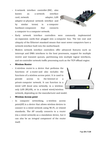 Page 28 of 118
- A network interface controller (NIC, also
known as a network interface
card, network adapter, LAN
adapter or physical network interface and
by similar terms) is a computer
hardware component that connects
a computer to a computer network.
- Early network interface controllers were commonly implemented
on expansion cards that plugged into a computer bus. The low cost and
ubiquity of the Ethernet standard means that most newer computers have a
network interface built into the motherboard.
- Modern network interface controllers offer advanced features such as
interrupt and DMA interfaces to the host processors, support for multiple
receive and transmit queues, partitioning into multiple logical interfaces,
and on-controller network traffic processing such as the TCP offload engine.
 Wireless Router
- A wireless router is a device that performs the
functions of a router and also includes the
functions of a wireless access point. It is used to
provide access to the Internet or a
private computer network. It can function in a
wired LAN (local area network), in a wireless-
only LAN (WLAN), or in a mixed wired/wireless
network, depending on the manufacturer and model.
 Wireless Access point
- In computer networking, a wireless access
point(AP) is a device that allows wireless devices to
connect to a wired network using Wi-Fi, or related
standards. The AP usually connects to a router
(via a wired network) as a standalone device, but it
can also be an integral component of the router
itself.
 