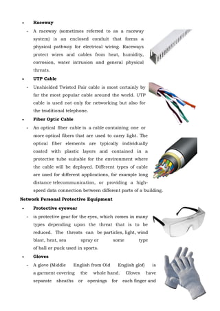 Page 30 of 118
 Raceway
- A raceway (sometimes referred to as a raceway
system) is an enclosed conduit that forms a
physical pathway for electrical wiring. Raceways
protect wires and cables from heat, humidity,
corrosion, water intrusion and general physical
threats.
 UTP Cable
- Unshielded Twisted Pair cable is most certainly by
far the most popular cable around the world. UTP
cable is used not only for networking but also for
the traditional telephone.
 Fiber Optic Cable
- An optical fiber cable is a cable containing one or
more optical fibers that are used to carry light. The
optical fiber elements are typically individually
coated with plastic layers and contained in a
protective tube suitable for the environment where
the cable will be deployed. Different types of cable
are used for different applications, for example long
distance telecommunication, or providing a high-
speed data connection between different parts of a building.
Network Personal Protective Equipment
 Protective eyewear
- is protective gear for the eyes, which comes in many
types depending upon the threat that is to be
reduced. The threats can be particles, light, wind
blast, heat, sea spray or some type
of ball or puck used in sports.
 Gloves
- A glove (Middle English from Old English glof) is
a garment covering the whole hand. Gloves have
separate sheaths or openings for each finger and
 