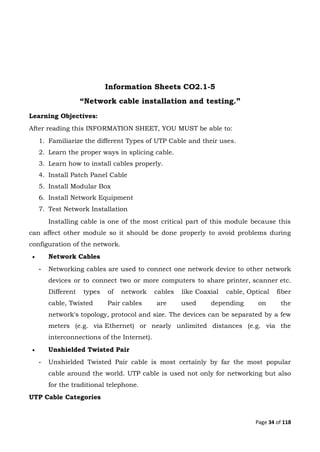 Page 34 of 118
Information Sheets CO2.1-5
“Network cable installation and testing.”
Learning Objectives:
After reading this INFORMATION SHEET, YOU MUST be able to:
1. Familiarize the different Types of UTP Cable and their uses.
2. Learn the proper ways in splicing cable.
3. Learn how to install cables properly.
4. Install Patch Panel Cable
5. Install Modular Box
6. Install Network Equipment
7. Test Network Installation
Installing cable is one of the most critical part of this module because this
can affect other module so it should be done properly to avoid problems during
configuration of the network.
 Network Cables
- Networking cables are used to connect one network device to other network
devices or to connect two or more computers to share printer, scanner etc.
Different types of network cables like Coaxial cable, Optical fiber
cable, Twisted Pair cables are used depending on the
network's topology, protocol and size. The devices can be separated by a few
meters (e.g. via Ethernet) or nearly unlimited distances (e.g. via the
interconnections of the Internet).
 Unshielded Twisted Pair
- Unshielded Twisted Pair cable is most certainly by far the most popular
cable around the world. UTP cable is used not only for networking but also
for the traditional telephone.
UTP Cable Categories
 