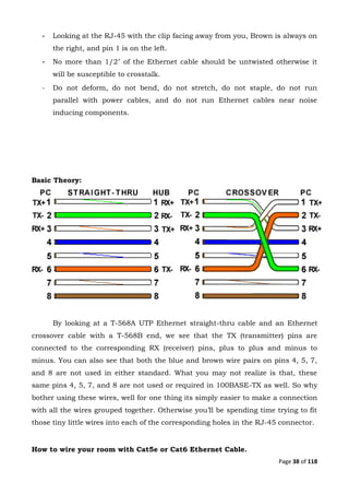 Page 38 of 118
- Looking at the RJ-45 with the clip facing away from you, Brown is always on
the right, and pin 1 is on the left.
- No more than 1/2″ of the Ethernet cable should be untwisted otherwise it
will be susceptible to crosstalk.
- Do not deform, do not bend, do not stretch, do not staple, do not run
parallel with power cables, and do not run Ethernet cables near noise
inducing components.
Basic Theory:
By looking at a T-568A UTP Ethernet straight-thru cable and an Ethernet
crossover cable with a T-568B end, we see that the TX (transmitter) pins are
connected to the corresponding RX (receiver) pins, plus to plus and minus to
minus. You can also see that both the blue and brown wire pairs on pins 4, 5, 7,
and 8 are not used in either standard. What you may not realize is that, these
same pins 4, 5, 7, and 8 are not used or required in 100BASE-TX as well. So why
bother using these wires, well for one thing its simply easier to make a connection
with all the wires grouped together. Otherwise you’ll be spending time trying to fit
those tiny little wires into each of the corresponding holes in the RJ-45 connector.
How to wire your room with Cat5e or Cat6 Ethernet Cable.
 