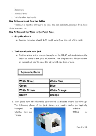 Page 40 of 118
 Raceways
 Modular Box
 Label maker (optional).
Step 3: Measure and Run the Cables
There are a number of ways to do this. You can estimate, measure from floor
plans, run one, etc.
Step 4: Connect the Wires to the Patch Panel
 Strip the sheath
a. Remove the cable sheath 2.54 cm (1 inch) from the end of the cable.
 Position wires in data jack
a. Position wires in the proper channels on the RJ-45 jack maintaining the
twists as close to the jack as possible. The diagram that follows shows
an example of how to place the wires with one type of jack.
b. Most jacks have the channels color-coded to indicate where the wires go.
The following photo of the jack shows one model. Jacks are typically
stamped to indicate
whether they are T568A or
T568B.
 
