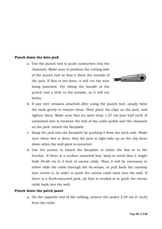 Page 41 of 118
Punch down the data jack
a. Use the punch tool to push conductors into the
channels. Make sure to position the cutting side
of the punch tool so that it faces the outside of
the jack. If this is not done, it will cut the wire
being punched. Try tilting the handle of the
punch tool a little to the outside, so it will cut
better.
b. If any wire remains attached after using the punch tool, simply twist
the ends gently to remove them. Then place the clips on the jack, and
tighten them. Make sure that no more than 1.27 cm (one half inch) of
untwisted wire is between the end of the cable jacket and the channels
on the jack. Attach the faceplate.
c. Snap the jack into the faceplate by pushing it from the back side. Make
sure when this is done, that the jack is right-side up so the clip faces
down when the wall plate is mounted.
d. Use the screws to attach the faceplate to either the box or to the
bracket. If there is a surface mounted box, keep in mind that it might
hold 30-60 cm (1-2 feet) of excess cable. Then it will be necessary to
either slide the cable through the tie-wraps, or pull back the raceway
that covers it, in order to push the excess cable back into the wall. If
there is a flush-mounted jack, all that is needed is to push the excess
cable back into the wall.
Punch down the patch panel
a. On the opposite end of the cabling, remove the jacket 2.54 cm (1 inch)
from the cable.
 