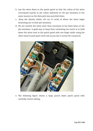 Page 42 of 118
b. Lay the wires down in the patch panel so that the colors of the wires
correspond exactly to the colors indicated on the pin locations in the
same manner as the data jack was punched down.
c. Keep the sheath within .64 cm (¼ inch) of where the wires begin
branching out to their pin locations.
d. Do not untwist the wires more than necessary to lay them down at the
pin locations. A good way to keep from untwisting too much is to hold
down the wires next to the patch panel with one finger while using the
other hand to pull apart each end as you lay it across the connector.
e. The following figure shows a large punch down patch panel with
carefully routed cabling.
 