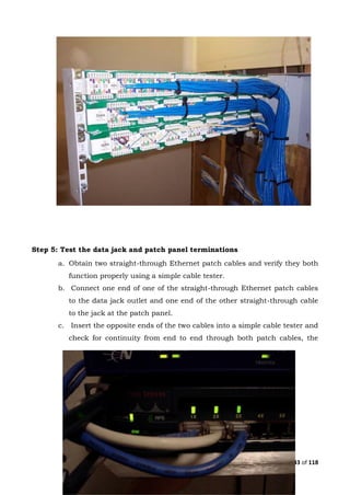 Page 43 of 118
Step 5: Test the data jack and patch panel terminations
a. Obtain two straight-through Ethernet patch cables and verify they both
function properly using a simple cable tester.
b. Connect one end of one of the straight-through Ethernet patch cables
to the data jack outlet and one end of the other straight-through cable
to the jack at the patch panel.
c. Insert the opposite ends of the two cables into a simple cable tester and
check for continuity from end to end through both patch cables, the
 