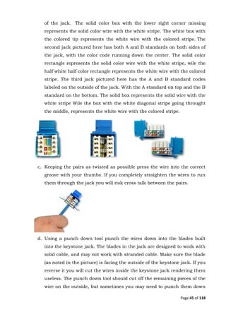 Page 45 of 118
of the jack. The solid color box with the lower right corner missing
represents the solid color wire with the white stripe. The white box with
the colored tip represents the white wire with the colored stripe. The
second jack pictured here has both A and B standards on both sides of
the jack, with the color code running down the center. The solid color
rectangle represents the solid color wire with the white stripe, wile the
half white half color rectangle represents the white wire with the colored
stripe. The third jack pictured here has the A and B standard codes
labeled on the outside of the jack. With the A standard on top and the B
standard on the bottom. The solid box represents the solid wire with the
white stripe Wile the box with the white diagonal stripe going throught
the middle, represents the white wire with the colored stripe.
c. Keeping the pairs as twisted as possible press the wire into the correct
groove with your thumbs. If you completely straighten the wires to run
them through the jack you will risk cross talk between the pairs.
d. Using a punch down tool punch the wires down into the blades built
into the keystone jack. The blades in the jack are designed to work with
solid cable, and may not work with stranded cable. Make sure the blade
(as noted in the picture) is facing the outside of the keystone jack. If you
reverse it you will cut the wires inside the keystone jack rendering them
useless. The punch down tool should cut off the remaining pieces of the
wire on the outside, but sometimes you may need to punch them down
 