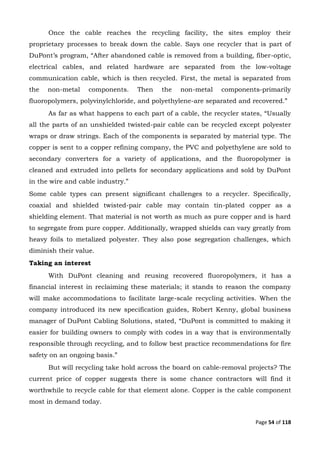 Page 54 of 118
Once the cable reaches the recycling facility, the sites employ their
proprietary processes to break down the cable. Says one recycler that is part of
DuPont’s program, “After abandoned cable is removed from a building, fiber-optic,
electrical cables, and related hardware are separated from the low-voltage
communication cable, which is then recycled. First, the metal is separated from
the non-metal components. Then the non-metal components-primarily
fluoropolymers, polyvinylchloride, and polyethylene-are separated and recovered.”
As far as what happens to each part of a cable, the recycler states, “Usually
all the parts of an unshielded twisted-pair cable can be recycled except polyester
wraps or draw strings. Each of the components is separated by material type. The
copper is sent to a copper refining company, the PVC and polyethylene are sold to
secondary converters for a variety of applications, and the fluoropolymer is
cleaned and extruded into pellets for secondary applications and sold by DuPont
in the wire and cable industry.”
Some cable types can present significant challenges to a recycler. Specifically,
coaxial and shielded twisted-pair cable may contain tin-plated copper as a
shielding element. That material is not worth as much as pure copper and is hard
to segregate from pure copper. Additionally, wrapped shields can vary greatly from
heavy foils to metalized polyester. They also pose segregation challenges, which
diminish their value.
Taking an interest
With DuPont cleaning and reusing recovered fluoropolymers, it has a
financial interest in reclaiming these materials; it stands to reason the company
will make accommodations to facilitate large-scale recycling activities. When the
company introduced its new specification guides, Robert Kenny, global business
manager of DuPont Cabling Solutions, stated, “DuPont is committed to making it
easier for building owners to comply with codes in a way that is environmentally
responsible through recycling, and to follow best practice recommendations for fire
safety on an ongoing basis.”
But will recycling take hold across the board on cable-removal projects? The
current price of copper suggests there is some chance contractors will find it
worthwhile to recycle cable for that element alone. Copper is the cable component
most in demand today.
 