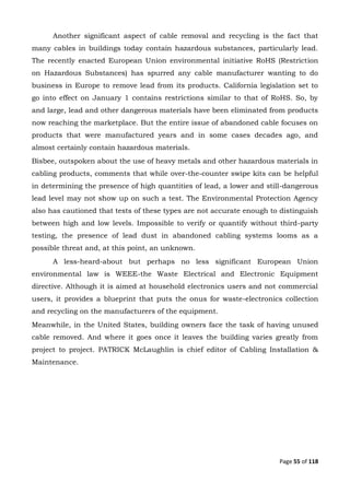 Page 55 of 118
Another significant aspect of cable removal and recycling is the fact that
many cables in buildings today contain hazardous substances, particularly lead.
The recently enacted European Union environmental initiative RoHS (Restriction
on Hazardous Substances) has spurred any cable manufacturer wanting to do
business in Europe to remove lead from its products. California legislation set to
go into effect on January 1 contains restrictions similar to that of RoHS. So, by
and large, lead and other dangerous materials have been eliminated from products
now reaching the marketplace. But the entire issue of abandoned cable focuses on
products that were manufactured years and in some cases decades ago, and
almost certainly contain hazardous materials.
Bisbee, outspoken about the use of heavy metals and other hazardous materials in
cabling products, comments that while over-the-counter swipe kits can be helpful
in determining the presence of high quantities of lead, a lower and still-dangerous
lead level may not show up on such a test. The Environmental Protection Agency
also has cautioned that tests of these types are not accurate enough to distinguish
between high and low levels. Impossible to verify or quantify without third-party
testing, the presence of lead dust in abandoned cabling systems looms as a
possible threat and, at this point, an unknown.
A less-heard-about but perhaps no less significant European Union
environmental law is WEEE-the Waste Electrical and Electronic Equipment
directive. Although it is aimed at household electronics users and not commercial
users, it provides a blueprint that puts the onus for waste-electronics collection
and recycling on the manufacturers of the equipment.
Meanwhile, in the United States, building owners face the task of having unused
cable removed. And where it goes once it leaves the building varies greatly from
project to project. PATRICK McLaughlin is chief editor of Cabling Installation &
Maintenance.
 