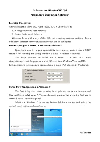 Page 59 of 118
Information Sheets CO2.2-1
“Configure Computer Network”
Learning Objectives:
After reading this INFORMATION SHEET, YOU MUST be able to:
1. Configure Peer to Peer Network
2. Share Folders and Printers
Windows 7, as with many of the different operating systems available, has a
number of different network functions which can be configured.
How to Configure a Static IP Address in Windows 7
Sometimes in order to gain connectivity in certain networks where a DHCP
server is not running, the configuration of a static IP address is required.
The steps required to setup up a static IP address are rather
straightforward, but the process is a bit different from Windows Vista and XP.
Let’s go through the steps now and configure a static IPv4 address in Windows 7.
Static IPv4 Configuration in Windows 7
The first thing that must be done is to gain access to the Network and
Sharing Center in Windows 7. This can be done in one of two ways; the first way to
access it is via the control panel.
Select the Windows 7 or on the bottom left-hand corner and select the
control panel option as shown below:
 