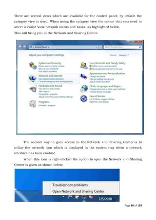 Page 60 of 118
There are several views which are available for the control panel; by default the
category view is used. When using the category view the option that you need to
select is called View network status and Tasks, as highlighted below.
This will bring you to the Network and Sharing Center.
The second way to gain access to the Network and Sharing Center is to
utilize the network icon which is displayed in the system tray when a network
interface has been enabled.
When this icon is right-clicked the option to open the Network and Sharing
Center is given as shown below:
 