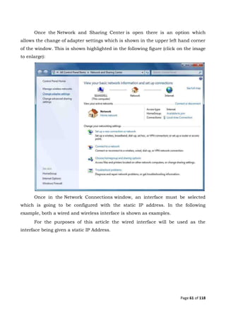 Page 61 of 118
Once the Network and Sharing Center is open there is an option which
allows the change of adapter settings which is shown in the upper left hand corner
of the window. This is shown highlighted in the following figure (click on the image
to enlarge):
Once in the Network Connections window, an interface must be selected
which is going to be configured with the static IP address. In the following
example, both a wired and wireless interface is shown as examples.
For the purposes of this article the wired interface will be used as the
interface being given a static IP Address.
 