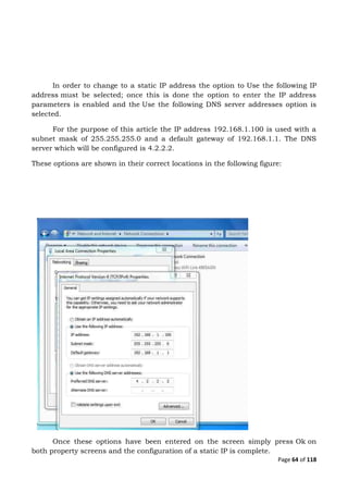 Page 64 of 118
In order to change to a static IP address the option to Use the following IP
address must be selected; once this is done the option to enter the IP address
parameters is enabled and the Use the following DNS server addresses option is
selected.
For the purpose of this article the IP address 192.168.1.100 is used with a
subnet mask of 255.255.255.0 and a default gateway of 192.168.1.1. The DNS
server which will be configured is 4.2.2.2.
These options are shown in their correct locations in the following figure:
Once these options have been entered on the screen simply press Ok on
both property screens and the configuration of a static IP is complete.
 