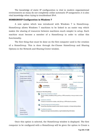 Page 65 of 118
The knowledge of static IP configuration is vital in modern organizational
environments as many do not completely utilize automatic IP assignment; it is also
vital knowledge when trying to troubleshoot IPv4.
HOMEGROUP Configuration in Windows 7
A new option which was introduced with Windows 7 is HomeGroup.
HomeGroup allows Windows 7 machines to be linked in an easier way which
makes the sharing of resources between machines much simpler to setup. Each
machine must become a member of a HomeGroup in order to utilize this
functionality.
The first thing that must be done on the first computer used is the creation
of a HomeGroup. This is done through the Choose HomeGroup and Sharing
Options in the Network and Sharing Center window.
Once this option is selected, the HomeGroup window is displayed. The first
computer to be configured with a HomeGroup will be given the option to Create a
 