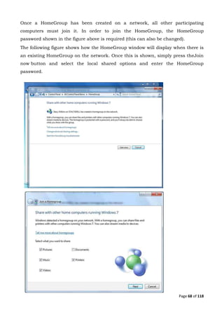 Page 68 of 118
Once a HomeGroup has been created on a network, all other participating
computers must join it. In order to join the HomeGroup, the HomeGroup
password shown in the figure above is required (this can also be changed).
The following figure shows how the HomeGroup window will display when there is
an existing HomeGroup on the network. Once this is shown, simply press theJoin
now button and select the local shared options and enter the HomeGroup
password.
 