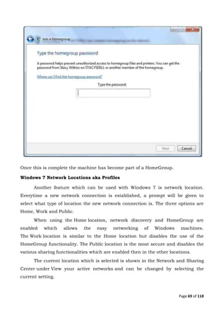 Page 69 of 118
Once this is complete the machine has become part of a HomeGroup.
Windows 7 Network Locations aka Profiles
Another feature which can be used with Windows 7 is network location.
Everytime a new network connection is established, a prompt will be given to
select what type of location the new network connection is. The three options are
Home, Work and Public.
When using the Home location, network discovery and HomeGroup are
enabled which allows the easy networking of Windows machines.
The Work location is similar to the Home location but disables the use of the
HomeGroup functionality. The Public location is the most secure and disables the
various sharing functionalities which are enabled then in the other locations.
The current location which is selected is shown in the Network and Sharing
Center under View your active networks and can be changed by selecting the
current setting.
 