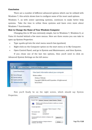 Page 71 of 118
Conclusion
There are a number of different advanced options which can be utilized with
Windows 7; this article shows how to configure some of the most used options.
Windows 7, as with newer operating systems, continues to make better help
systems. Take the time to utilize these systems and learn even more about
Windows 7 functionality.
How to Change the Name of Your Windows Computer
Changing this in XP was extremely simple, but in Windows 7, Windows 8, or
Vista it’s buried behind a few more menus. Here are three routes you can take to
open up System Properties:
 Type sysdm.cpl into the start menu search box (quickest)
 Right-click on the Computer option on the start menu or in My Computer.
 Open Control Panel, and go to System and Maintenance, and then System.
If you chose one of the last two options, then you’ll need to click on
Advanced System Settings on the left menu:
Now you’ll finally be on the right screen, which should say System
Properties.
 