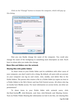 Page 72 of 118
Click on the “Change” button to rename the computer, which will pop up
this dialog:
Now you can finally change the name of the computer. You could also
change the name of the workgroup to something more descriptive as well. You’ll
have to reboot after you make this change.
Share files and folders over the network
Sharing files with public folders
To share items in your Public folder and its subfolders with other users of
your computer, you don’t need to do a thing. By default, all users with an account
on your computer can log on and create, view, modify, and delete files in the
Public folders. The person who creates a file in a Public folder (or copies an item to
a Public folder) is the file’s Owner and has Full Control access. All others who log
on locally have Modify access. For more information on access levels, see what are
permissions?
To share items in your Public folder with network users, click
the Start button , click Network, and then click Network and Sharing Center.
Turn on Public Folder Sharing (for information on how to do this, see sharing files
 