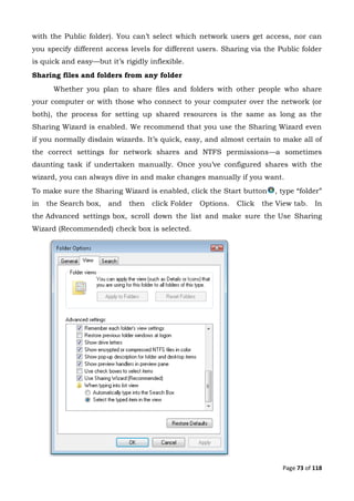 Page 73 of 118
with the Public folder). You can’t select which network users get access, nor can
you specify different access levels for different users. Sharing via the Public folder
is quick and easy—but it’s rigidly inflexible.
Sharing files and folders from any folder
Whether you plan to share files and folders with other people who share
your computer or with those who connect to your computer over the network (or
both), the process for setting up shared resources is the same as long as the
Sharing Wizard is enabled. We recommend that you use the Sharing Wizard even
if you normally disdain wizards. It’s quick, easy, and almost certain to make all of
the correct settings for network shares and NTFS permissions—a sometimes
daunting task if undertaken manually. Once you’ve configured shares with the
wizard, you can always dive in and make changes manually if you want.
To make sure the Sharing Wizard is enabled, click the Start button , type “folder”
in the Search box, and then click Folder Options. Click the View tab. In
the Advanced settings box, scroll down the list and make sure the Use Sharing
Wizard (Recommended) check box is selected.
 