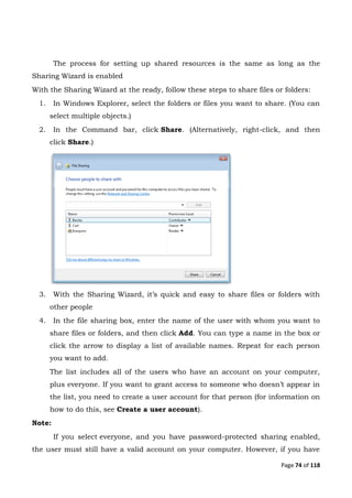 Page 74 of 118
The process for setting up shared resources is the same as long as the
Sharing Wizard is enabled
With the Sharing Wizard at the ready, follow these steps to share files or folders:
1. In Windows Explorer, select the folders or files you want to share. (You can
select multiple objects.)
2. In the Command bar, click Share. (Alternatively, right-click, and then
click Share.)
3. With the Sharing Wizard, it’s quick and easy to share files or folders with
other people
4. In the file sharing box, enter the name of the user with whom you want to
share files or folders, and then click Add. You can type a name in the box or
click the arrow to display a list of available names. Repeat for each person
you want to add.
The list includes all of the users who have an account on your computer,
plus everyone. If you want to grant access to someone who doesn’t appear in
the list, you need to create a user account for that person (for information on
how to do this, see Create a user account).
Note:
If you select everyone, and you have password-protected sharing enabled,
the user must still have a valid account on your computer. However, if you have
 