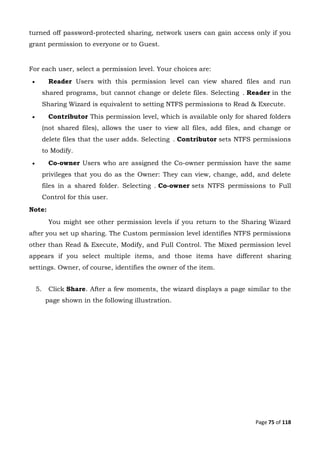 Page 75 of 118
turned off password-protected sharing, network users can gain access only if you
grant permission to everyone or to Guest.
For each user, select a permission level. Your choices are:
 Reader Users with this permission level can view shared files and run
shared programs, but cannot change or delete files. Selecting . Reader in the
Sharing Wizard is equivalent to setting NTFS permissions to Read & Execute.
 Contributor This permission level, which is available only for shared folders
(not shared files), allows the user to view all files, add files, and change or
delete files that the user adds. Selecting . Contributor sets NTFS permissions
to Modify.
 Co-owner Users who are assigned the Co-owner permission have the same
privileges that you do as the Owner: They can view, change, add, and delete
files in a shared folder. Selecting . Co-owner sets NTFS permissions to Full
Control for this user.
Note:
You might see other permission levels if you return to the Sharing Wizard
after you set up sharing. The Custom permission level identifies NTFS permissions
other than Read & Execute, Modify, and Full Control. The Mixed permission level
appears if you select multiple items, and those items have different sharing
settings. Owner, of course, identifies the owner of the item.
5. Click Share. After a few moments, the wizard displays a page similar to the
page shown in the following illustration.
 
