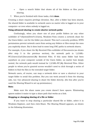 Page 77 of 118
 Open a search folder that shows all of the folders or files you’re
sharing.
7. When you’re finished with these tasks, click done.
Creating a share requires privilege elevation. But, after a folder has been shared,
the shared folder is available to network users no matter who is logged on to your
computer—or even when nobody is logged on.
Using advanced sharing to create shorter network paths
Confusingly, when you share one of your profile folders (or any other
subfolder of %SystemDrive%Users), Windows Vista creates a network share for
the Users folder—not for the folder you shared. This isn’t a security problem; NTFS
permissions prevent network users from seeing any folders or files except the ones
you explicitly share. But it does lead to some long UNC paths to network shares.
For example, if you share the My Received Files subfolder of Documents (as shown
after step 5 in the previous section), the network path is CARL-
PCUsersCarlDocumentsMy Received Files. If this same folder had been
anywhere on your computer outside of the Users folder, no matter how deeply
nested, the network path would instead be CARL-PCMy Received Files. Other
people to whom you’ve granted access wouldn’t need to click through a series of
folders to find the files in the intended target folder.
Network users, of course, can map a network drive or save a shortcut to your
target folder to avoid this problem. But you can work around it from the sharing
side, too: Use advanced sharing to share the folder directly. (Do this after you’ve
used the Sharing Wizard to set up permissions.)
Note:
Make sure the share name you create doesn’t have spaces. Eliminating
spaces makes it easier to type a share path that works as a link.
Stopping or changing sharing of a file or folder
If you want to stop sharing a particular shared file or folder, select it in
Windows Explorer, and then click Share. The Sharing Wizard appears, as shown
in the following illustration.
 