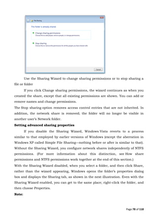 Page 78 of 118
Use the Sharing Wizard to change sharing permissions or to stop sharing a
file or folder
If you click Change sharing permissions, the wizard continues as when you
created the share, except that all existing permissions are shown. You can add or
remove names and change permissions.
The Stop sharing option removes access control entries that are not inherited. In
addition, the network share is removed; the folder will no longer be visible in
another user’s Network folder.
Setting advanced sharing properties
If you disable the Sharing Wizard, Windows Vista reverts to a process
similar to that employed by earlier versions of Windows (except the aberration in
Windows XP called Simple File Sharing—nothing before or after is similar to that).
Without the Sharing Wizard, you configure network shares independently of NTFS
permissions. (For more information about this distinction, see How share
permissions and NTFS permissions work together at the end of this section.)
With the Sharing Wizard disabled, when you select a folder, and then click Share,
rather than the wizard appearing, Windows opens the folder’s properties dialog
box and displays the Sharing tab, as shown in the next illustration. Even with the
Sharing Wizard enabled, you can get to the same place; right-click the folder, and
then choose Properties.
Note:
 