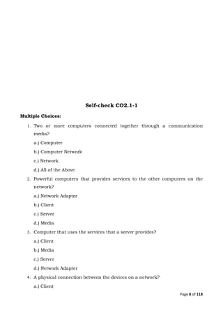 Page 8 of 118
Self-check CO2.1-1
Multiple Choices:
1. Two or more computers connected together through a communication
media?
a.) Computer
b.) Computer Network
c.) Network
d.) All of the Above
2. Powerful computers that provides services to the other computers on the
network?
a.) Network Adapter
b.) Client
c.) Server
d.) Media
3. Computer that uses the services that a server provides?
a.) Client
b.) Media
c.) Server
d.) Network Adapter
4. A physical connection between the devices on a network?
a.) Client
 