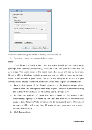 Page 80 of 118
Use advanced settings to create or modify a network share
3. Accept or change the proposed share name.
Note:
If the folder is already shared, and you want to add another share name
(perhaps with different permissions), click Add, and then type the name for the
new share. The share name is the name that other users will see in their own
Network folders. Windows initially proposes to use the folder’s name as its share
name. That’s usually a good choice, but you’re not obligated to accept it. If you
already have a shared folder with that name, you’ll need to pick a different name.
4. Type a description of the folder’s contents in the Comments box. Other
users will see this description when they inspect the folder’s properties dialog
box in their Network folder (or when they use the Details view).
5. To limit the number of users who can connect to the shared folder
concurrently, specify a number in the Limit the number of simultaneous
users to box. Windows Vista permits up to 10 concurrent users. (If you need
to share a folder with more than 10 users at once, you must use a server
version of Windows.)
6. Click Permissions.
 