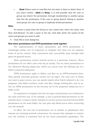 Page 82 of 118
 Read Allows users to read files but not write to them or delete them. If
you select neither . allow nor Deny, it is still possible that the user or
group can inherit the permission through membership in another group
that has the permission. If the user or group doesn’t belong to another
such group, the user or group is implicitly denied permission.
Note:
To remove a name from the Group or user names box, select the name, and
then click Remove. To add a name to the list, click Add. Enter the names of the
users and groups you want to add.
9. Click OK in each dialog box.
How share permissions and NTFS permissions work together
The implementation of share permissions and NTFS permissions is
confusingly similar, but it’s important to recognize that these are two separate
levels of access control. Only connections that successfully pass through both
gates are granted access.
Share permissions control network access to a particular resource. Share
permissions do not affect users who log on locally. You set share permissions in
the Advanced Sharing dialog box, which you access from the Sharing tab of a
folder’s properties dialog box.
NTFS permissions apply to folders and files on an NTFS-formatted drive.
They provide extremely granular control over an object. For each user to whom
you want to grant access, you can specify exactly what they’re allowed to do: run
programs, view folder contents, create new files, change existing files, and so on.
You set NTFS permissions on the Security tab of the properties dialog box for a
folder or file.
It’s important to recognize that the two types of permissions are combined in
the most restrictive way. If, for example, a user is granted Read permission on the
network share, it doesn’t matter whether or not the account has Full Control NTFS
permissions on the same folder; the user gets only Read access when connecting
over the network.
In effect, the two sets of permissions act in tandem as gatekeepers that
winnow out incoming network connections. An account that attempts to connect
over the network is examined first by the share permissions gatekeeper. The
 