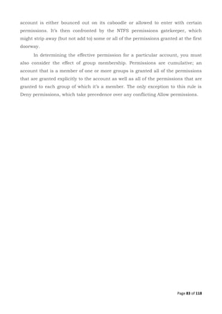 Page 83 of 118
account is either bounced out on its caboodle or allowed to enter with certain
permissions. It’s then confronted by the NTFS permissions gatekeeper, which
might strip away (but not add to) some or all of the permissions granted at the first
doorway.
In determining the effective permission for a particular account, you must
also consider the effect of group membership. Permissions are cumulative; an
account that is a member of one or more groups is granted all of the permissions
that are granted explicitly to the account as well as all of the permissions that are
granted to each group of which it’s a member. The only exception to this rule is
Deny permissions, which take precedence over any conflicting Allow permissions.
 