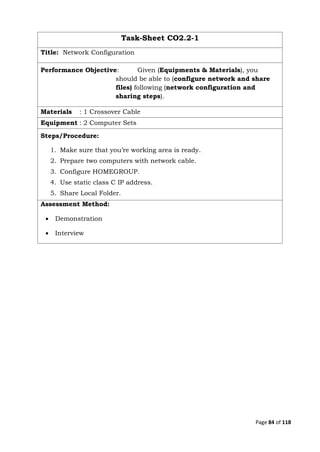 Page 84 of 118
Task-Sheet CO2.2-1
Title: Network Configuration
Performance Objective: Given (Equipments & Materials), you
should be able to (configure network and share
files) following (network configuration and
sharing steps).
Materials : 1 Crossover Cable
Equipment : 2 Computer Sets
Steps/Procedure:
1. Make sure that you’re working area is ready.
2. Prepare two computers with network cable.
3. Configure HOMEGROUP.
4. Use static class C IP address.
5. Share Local Folder.
Assessment Method:
 Demonstration
 Interview
 