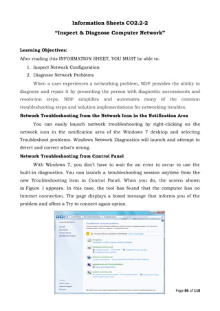 Page 86 of 118
Information Sheets CO2.2-2
“Inspect & Diagnose Computer Network”
Learning Objectives:
After reading this INFORMATION SHEET, YOU MUST be able to:
1. Inspect Network Configuration
2. Diagnose Network Problems
When a user experiences a networking problem, NDF provides the ability to
diagnose and repair it by presenting the person with diagnostic assessments and
resolution steps. NDF simplifies and automates many of the common
troubleshooting steps and solution implementations for networking troubles.
Network Troubleshooting from the Network Icon in the Notification Area
You can easily launch network troubleshooting by right-clicking on the
network icon in the notification area of the Windows 7 desktop and selecting
Troubleshoot problems. Windows Network Diagnostics will launch and attempt to
detect and correct what’s wrong.
Network Troubleshooting from Control Panel
With Windows 7, you don’t have to wait for an error to occur to use the
built-in diagnostics. You can launch a troubleshooting session anytime from the
new Troubleshooting item in Control Panel. When you do, the screen shown
in Figure 1 appears. In this case, the tool has found that the computer has no
Internet connection. The page displays a boxed message that informs you of the
problem and offers a Try to connect again option.
 