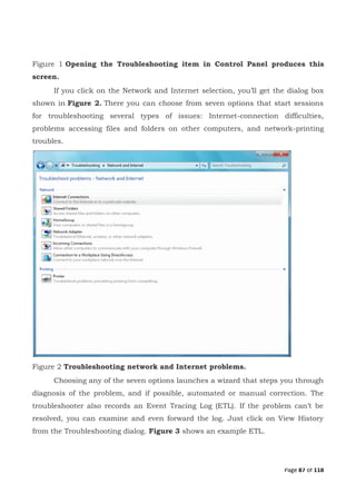 Page 87 of 118
Figure 1 Opening the Troubleshooting item in Control Panel produces this
screen.
If you click on the Network and Internet selection, you’ll get the dialog box
shown in Figure 2. There you can choose from seven options that start sessions
for troubleshooting several types of issues: Internet-connection difficulties,
problems accessing files and folders on other computers, and network-printing
troubles.
Figure 2 Troubleshooting network and Internet problems.
Choosing any of the seven options launches a wizard that steps you through
diagnosis of the problem, and if possible, automated or manual correction. The
troubleshooter also records an Event Tracing Log (ETL). If the problem can’t be
resolved, you can examine and even forward the log. Just click on View History
from the Troubleshooting dialog. Figure 3 shows an example ETL.
 