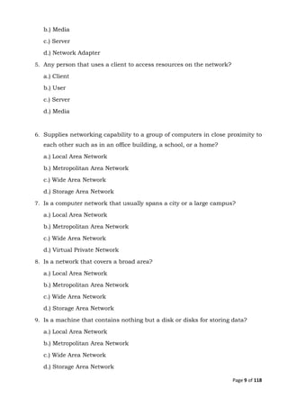 Page 9 of 118
b.) Media
c.) Server
d.) Network Adapter
5. Any person that uses a client to access resources on the network?
a.) Client
b.) User
c.) Server
d.) Media
6. Supplies networking capability to a group of computers in close proximity to
each other such as in an office building, a school, or a home?
a.) Local Area Network
b.) Metropolitan Area Network
c.) Wide Area Network
d.) Storage Area Network
7. Is a computer network that usually spans a city or a large campus?
a.) Local Area Network
b.) Metropolitan Area Network
c.) Wide Area Network
d.) Virtual Private Network
8. Is a network that covers a broad area?
a.) Local Area Network
b.) Metropolitan Area Network
c.) Wide Area Network
d.) Storage Area Network
9. Is a machine that contains nothing but a disk or disks for storing data?
a.) Local Area Network
b.) Metropolitan Area Network
c.) Wide Area Network
d.) Storage Area Network
 