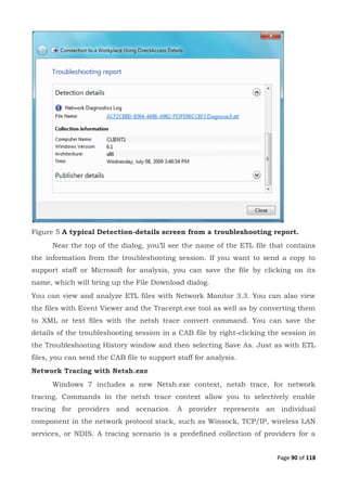 Page 90 of 118
Figure 5 A typical Detection-details screen from a troubleshooting report.
Near the top of the dialog, you’ll see the name of the ETL file that contains
the information from the troubleshooting session. If you want to send a copy to
support staff or Microsoft for analysis, you can save the file by clicking on its
name, which will bring up the File Download dialog.
You can view and analyze ETL files with Network Monitor 3.3. You can also view
the files with Event Viewer and the Tracerpt.exe tool as well as by converting them
to XML or text files with the netsh trace convert command. You can save the
details of the troubleshooting session in a CAB file by right-clicking the session in
the Troubleshooting History window and then selecting Save As. Just as with ETL
files, you can send the CAB file to support staff for analysis.
Network Tracing with Netsh.exe
Windows 7 includes a new Netsh.exe context, netsh trace, for network
tracing. Commands in the netsh trace context allow you to selectively enable
tracing for providers and scenarios. A provider represents an individual
component in the network protocol stack, such as Winsock, TCP/IP, wireless LAN
services, or NDIS. A tracing scenario is a predefined collection of providers for a
 