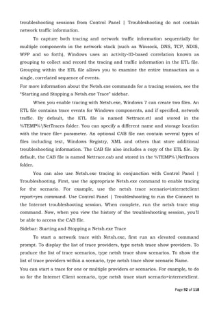 Page 92 of 118
troubleshooting sessions from Control Panel | Troubleshooting do not contain
network traffic information.
To capture both tracing and network traffic information sequentially for
multiple components in the network stack (such as Winsock, DNS, TCP, NDIS,
WFP and so forth), Windows uses an activity-ID-based correlation known as
grouping to collect and record the tracing and traffic information in the ETL file.
Grouping within the ETL file allows you to examine the entire transaction as a
single, correlated sequence of events.
For more information about the Netsh.exe commands for a tracing session, see the
“Starting and Stopping a Netsh.exe Trace” sidebar.
When you enable tracing with Netsh.exe, Windows 7 can create two files. An
ETL file contains trace events for Windows components, and if specified, network
traffic. By default, the ETL file is named Nettrace.etl and stored in the
%TEMP%NetTraces folder. You can specify a different name and storage location
with the trace file= parameter. An optional CAB file can contain several types of
files including text, Windows Registry, XML and others that store additional
troubleshooting information. The CAB file also includes a copy of the ETL file. By
default, the CAB file is named Nettrace.cab and stored in the %TEMP%NetTraces
folder.
You can also use Netsh.exe tracing in conjunction with Control Panel |
Troubleshooting. First, use the appropriate Netsh.exe command to enable tracing
for the scenario. For example, use the netsh trace scenario=internetclient
report=yes command. Use Control Panel | Troubleshooting to run the Connect to
the Internet troubleshooting session. When complete, run the netsh trace stop
command. Now, when you view the history of the troubleshooting session, you’ll
be able to access the CAB file.
Sidebar: Starting and Stopping a Netsh.exe Trace
To start a network trace with Netsh.exe, first run an elevated command
prompt. To display the list of trace providers, type netsh trace show providers. To
produce the list of trace scenarios, type netsh trace show scenarios. To show the
list of trace providers within a scenario, type netsh trace show scenario Name.
You can start a trace for one or multiple providers or scenarios. For example, to do
so for the Internet Client scenario, type netsh trace start scenario=internetclient.
 