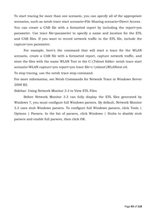 Page 93 of 118
To start tracing for more than one scenario, you can specify all of the appropriate
scenarios, such as netsh trace start scenario=File Sharing scenario=Direct Access.
You can create a CAB file with a formatted report by including the report=yes
parameter. Use trace file=parameter to specify a name and location for the ETL
and CAB files. If you want to record network traffic in the ETL file, include the
capture=yes parameter.
For example, here’s the command that will start a trace for the WLAN
scenario, create a CAB file with a formatted report, capture network traffic, and
store the files with the name WLAN Test in the C:Tshoot folder: netsh trace start
scenario=WLAN capture=yes report=yes trace file=c:tshootWLANtest.etl.
To stop tracing, use the netsh trace stop command.
For more information, see Netsh Commands for Network Trace in Windows Server
2008 R2.
Sidebar: Using Network Monitor 3.3 to View ETL Files
Before Network Monitor 3.3 can fully display the ETL files generated by
Windows 7, you must configure full Windows parsers. By default, Network Monitor
3.3 uses stub Windows parsers. To configure full Windows parsers, click Tools |
Options | Parsers. In the list of parsers, click Windows | Stubs to disable stub
parsers and enable full parsers, then click OK.
 