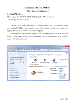 Page 96 of 118
Information Sheets CO2.3-1
“Client Device Configuration”
Learning Objectives:
After reading this INFORMATION SHEET, YOU MUST be able to:
1. Configure Client Device
Your wireless router has a variety of useful options you can configure. These
are practically hidden you wouldn’t know these features exist unless you were
digging through your router’s configuration pages.
Bear in mind that different routers have different options. You may not have
all the options listed here on your own router. The options will also be in different
places with different names.
 
