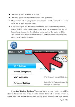 Page 99 of 118
 The most typical username is “admin”.
 The most typical passwords are “admin” and “password”.
 Many routers will only require a username and a blank password, and some
allow you to leave all fields blank.
 If you can’t figure out the correct IP address, your username or password,
search for your router model online to see what the default login is. If it has
been changed, press the Reset button on the back of the router for 10 (to
30+ seconds as dictated in the instructions for the router model) to restore
factory defaults and try again.
Open the Wireless Settings. When you log in to your router, you will be
taken to the router’s main menu or status screen. There will be several options to
choose from. The Internet section can usually be left at default settings, unless
 