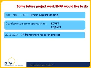 Some future project work EHFA would like to do 2011-2011 – FAD –  Fitness Against Doping Developing a sector approach to: ECVET EQAVET 2011-2014 –  7 th  framework research project 