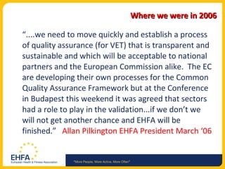 Where we were in 2006 “ ....we need to move quickly and establish a process of quality assurance (for VET) that is transparent and sustainable and which will be acceptable to national partners and the European Commission alike.  The EC are developing their own processes for the Common Quality Assurance Framework but at the Conference in Budapest this weekend it was agreed that sectors had a role to play in the validation...if we don’t we will not get another chance and EHFA will be finished.”  Allan Pilkington EHFA President March ‘06 