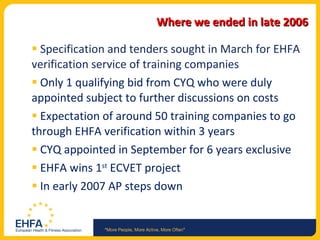 Where we ended in late 2006 Specification and tenders sought in March for EHFA verification service of training companies Only 1 qualifying bid from CYQ who were duly appointed subject to further discussions on costs Expectation of around 50 training companies to go through EHFA verification within 3 years CYQ appointed in September for 6 years exclusive EHFA wins 1 st  ECVET project  In early 2007 AP steps down 