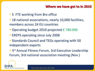 Where we have got to in 2010 5  FTE working from Brx office 18 national associations, nearly 10,000 facilities,  members across 24 EU countries Operating budget 2010 projected  € 780.000  EREPS operating since July 2008 Standards Council and TEGs operating with 50 independent experts  3 rd  Annual Fitness Forum, 3rd Executive Leadership Forum, 3rd national association meeting (Nov.) 