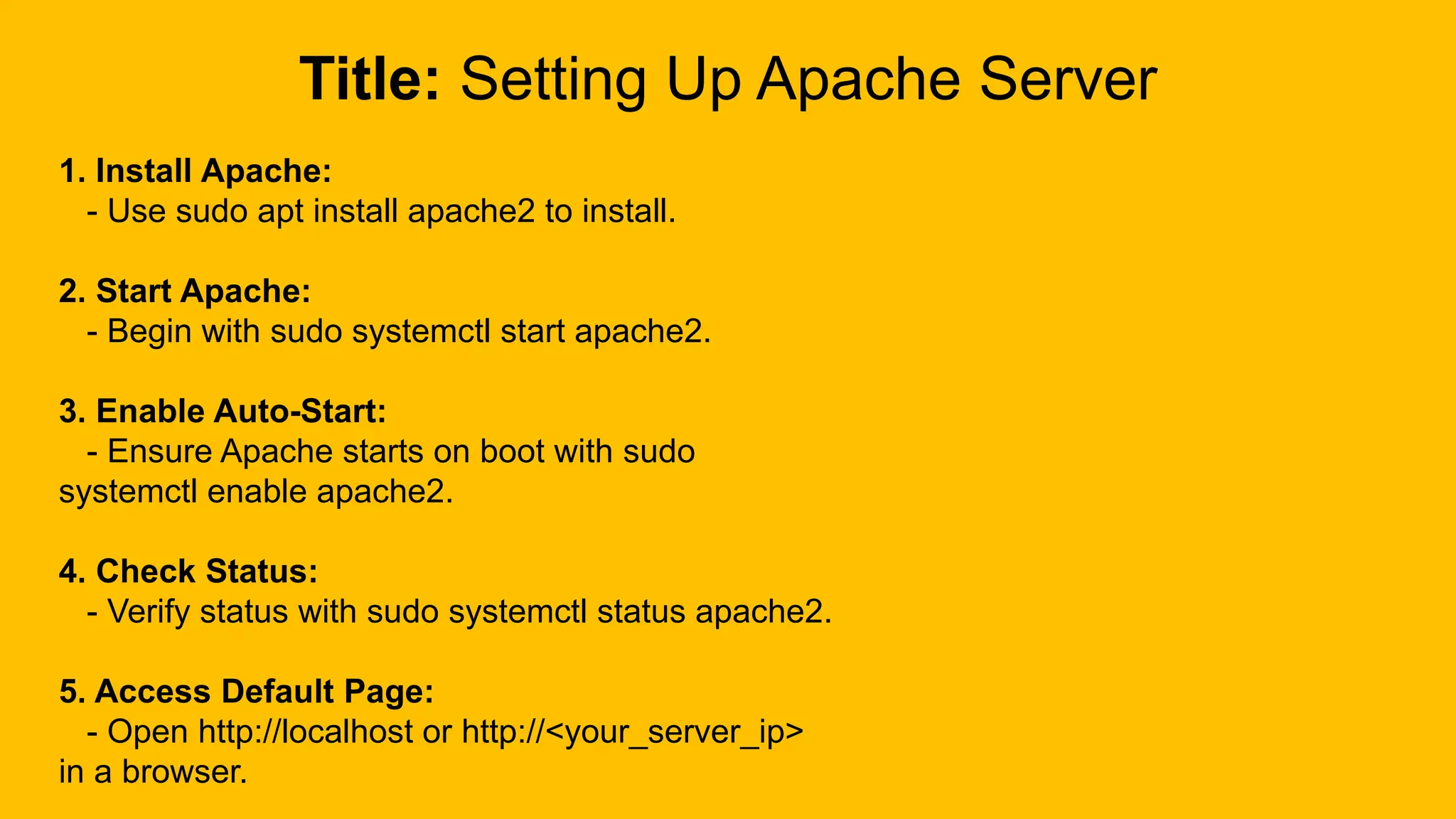 Title: Setting Up Apache Server
1. Install Apache:
- Use sudo apt install apache2 to install.
2. Start Apache:
- Begin with sudo systemctl start apache2.
3. Enable Auto-Start:
- Ensure Apache starts on boot with sudo
systemctl enable apache2.
4. Check Status:
- Verify status with sudo systemctl status apache2.
5. Access Default Page:
- Open http://localhost or http://<your_server_ip>
in a browser.
 