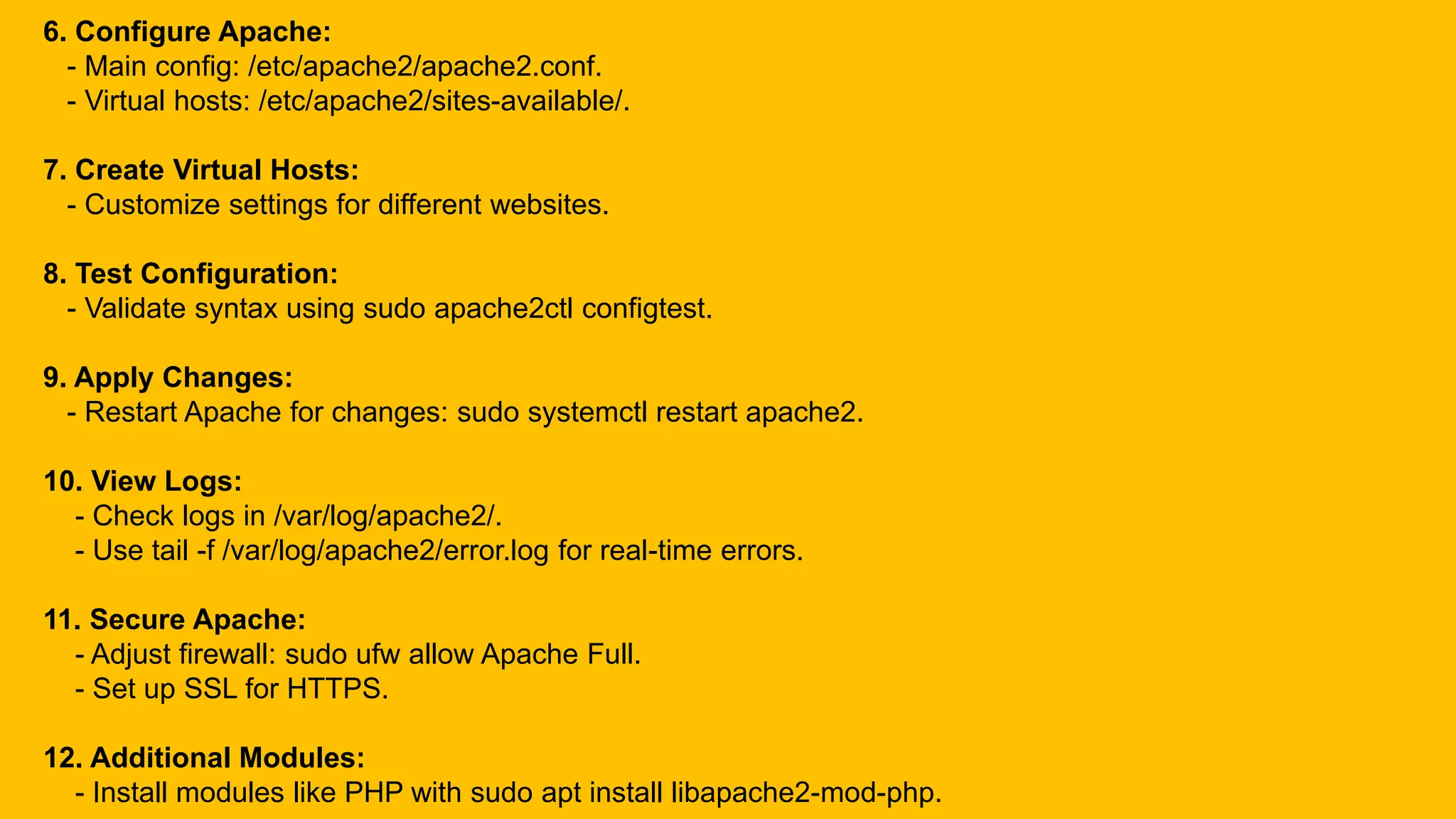 6. Configure Apache:
- Main config: /etc/apache2/apache2.conf.
- Virtual hosts: /etc/apache2/sites-available/.
7. Create Virtual Hosts:
- Customize settings for different websites.
8. Test Configuration:
- Validate syntax using sudo apache2ctl configtest.
9. Apply Changes:
- Restart Apache for changes: sudo systemctl restart apache2.
10. View Logs:
- Check logs in /var/log/apache2/.
- Use tail -f /var/log/apache2/error.log for real-time errors.
11. Secure Apache:
- Adjust firewall: sudo ufw allow Apache Full.
- Set up SSL for HTTPS.
12. Additional Modules:
- Install modules like PHP with sudo apt install libapache2-mod-php.
 