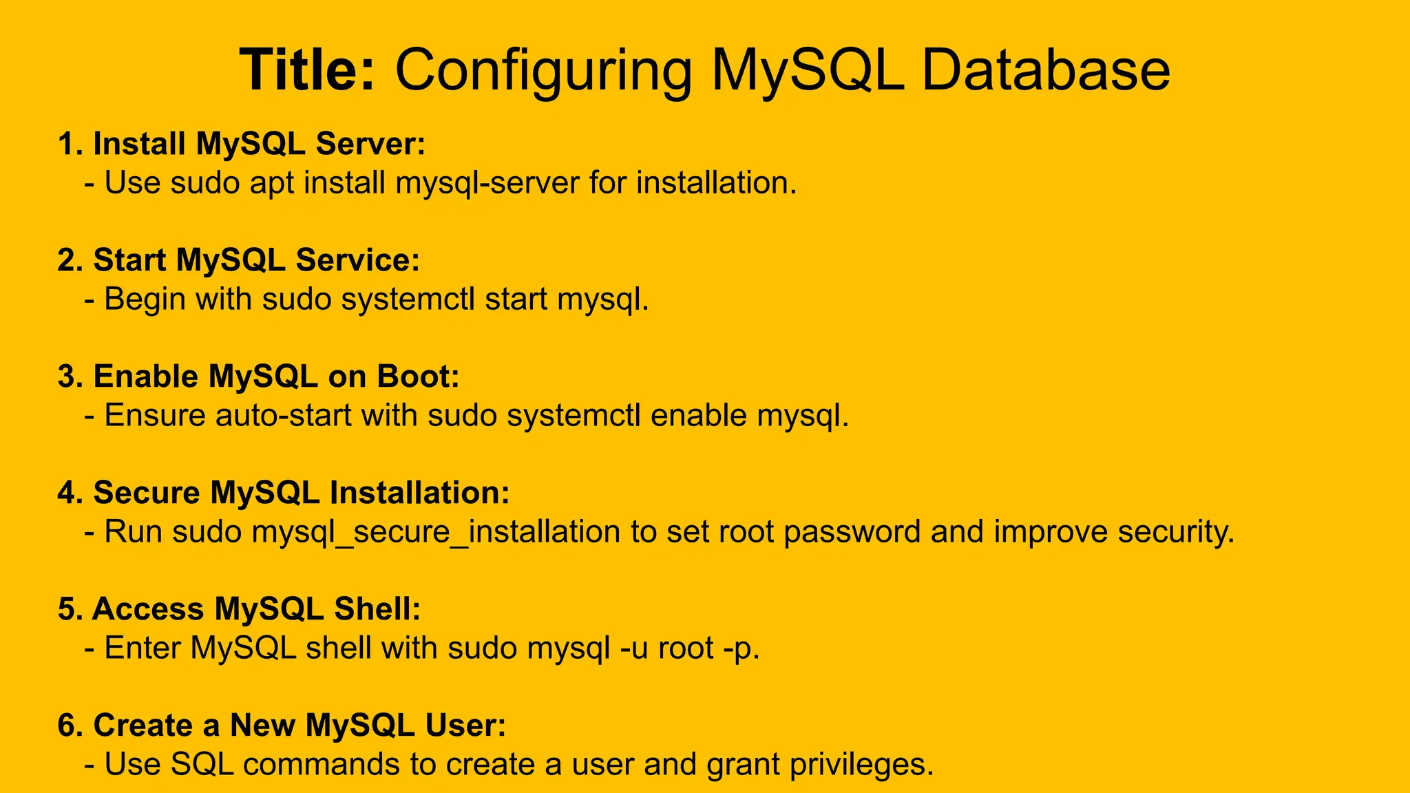 Title: Configuring MySQL Database
1. Install MySQL Server:
- Use sudo apt install mysql-server for installation.
2. Start MySQL Service:
- Begin with sudo systemctl start mysql.
3. Enable MySQL on Boot:
- Ensure auto-start with sudo systemctl enable mysql.
4. Secure MySQL Installation:
- Run sudo mysql_secure_installation to set root password and improve security.
5. Access MySQL Shell:
- Enter MySQL shell with sudo mysql -u root -p.
6. Create a New MySQL User:
- Use SQL commands to create a user and grant privileges.
 