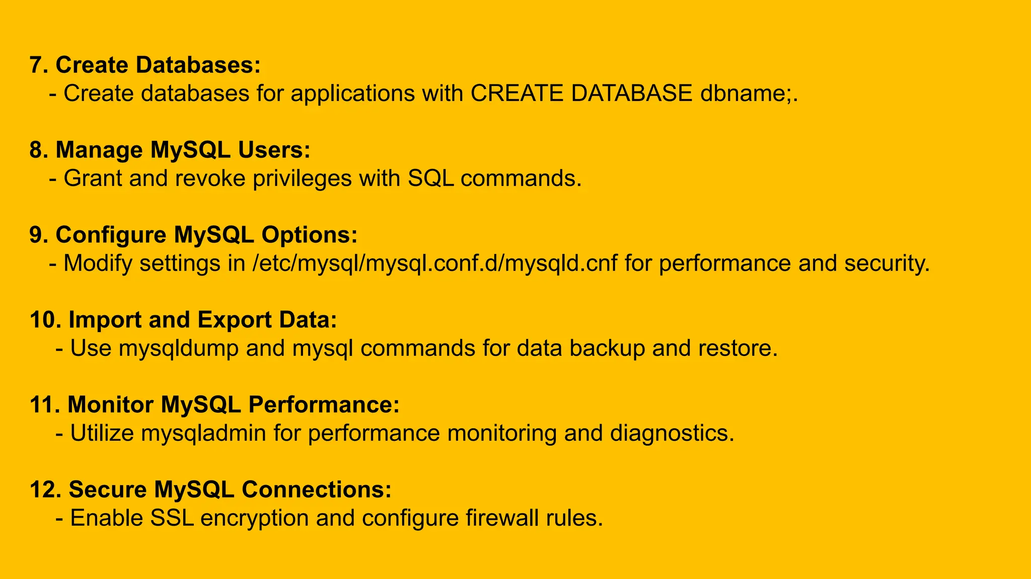 7. Create Databases:
- Create databases for applications with CREATE DATABASE dbname;.
8. Manage MySQL Users:
- Grant and revoke privileges with SQL commands.
9. Configure MySQL Options:
- Modify settings in /etc/mysql/mysql.conf.d/mysqld.cnf for performance and security.
10. Import and Export Data:
- Use mysqldump and mysql commands for data backup and restore.
11. Monitor MySQL Performance:
- Utilize mysqladmin for performance monitoring and diagnostics.
12. Secure MySQL Connections:
- Enable SSL encryption and configure firewall rules.
 